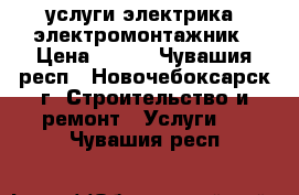 услуги электрика  электромонтажник › Цена ­ 300 - Чувашия респ., Новочебоксарск г. Строительство и ремонт » Услуги   . Чувашия респ.